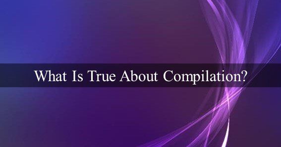 What Is True About Compilation